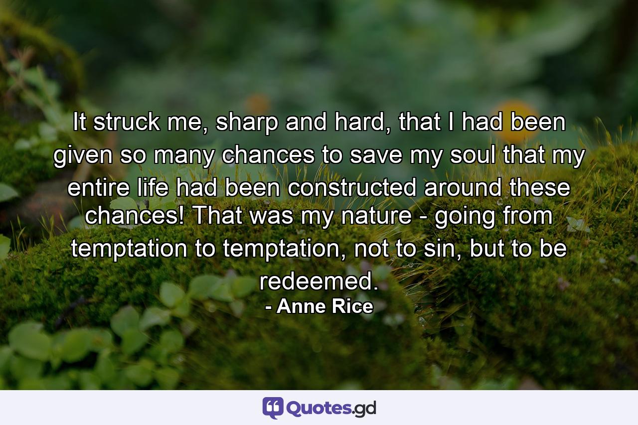 It struck me, sharp and hard, that I had been given so many chances to save my soul that my entire life had been constructed around these chances! That was my nature - going from temptation to temptation, not to sin, but to be redeemed. - Quote by Anne Rice