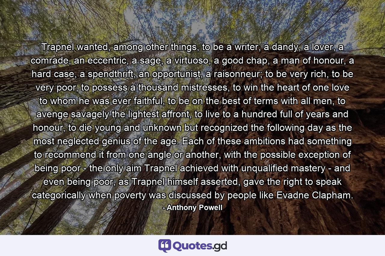 Trapnel wanted, among other things, to be a writer, a dandy, a lover, a comrade, an eccentric, a sage, a virtuoso, a good chap, a man of honour, a hard case, a spendthrift, an opportunist, a raisonneur; to be very rich, to be very poor, to possess a thousand mistresses, to win the heart of one love to whom he was ever faithful, to be on the best of terms with all men, to avenge savagely the lightest affront, to live to a hundred full of years and honour, to die young and unknown but recognized the following day as the most neglected genius of the age. Each of these ambitions had something to recommend it from one angle or another, with the possible exception of being poor - the only aim Trapnel achieved with unqualified mastery - and even being poor, as Trapnel himself asserted, gave the right to speak categorically when poverty was discussed by people like Evadne Clapham. - Quote by Anthony Powell
