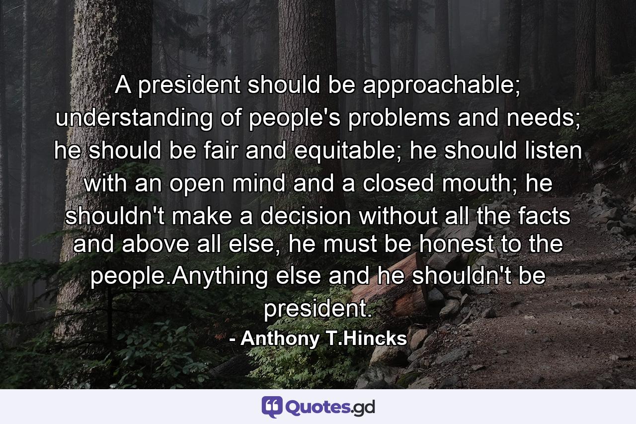 A president should be approachable; understanding of people's problems and needs; he should be fair and equitable; he should listen with an open mind and a closed mouth; he shouldn't make a decision without all the facts and above all else, he must be honest to the people.Anything else and he shouldn't be president. - Quote by Anthony T.Hincks