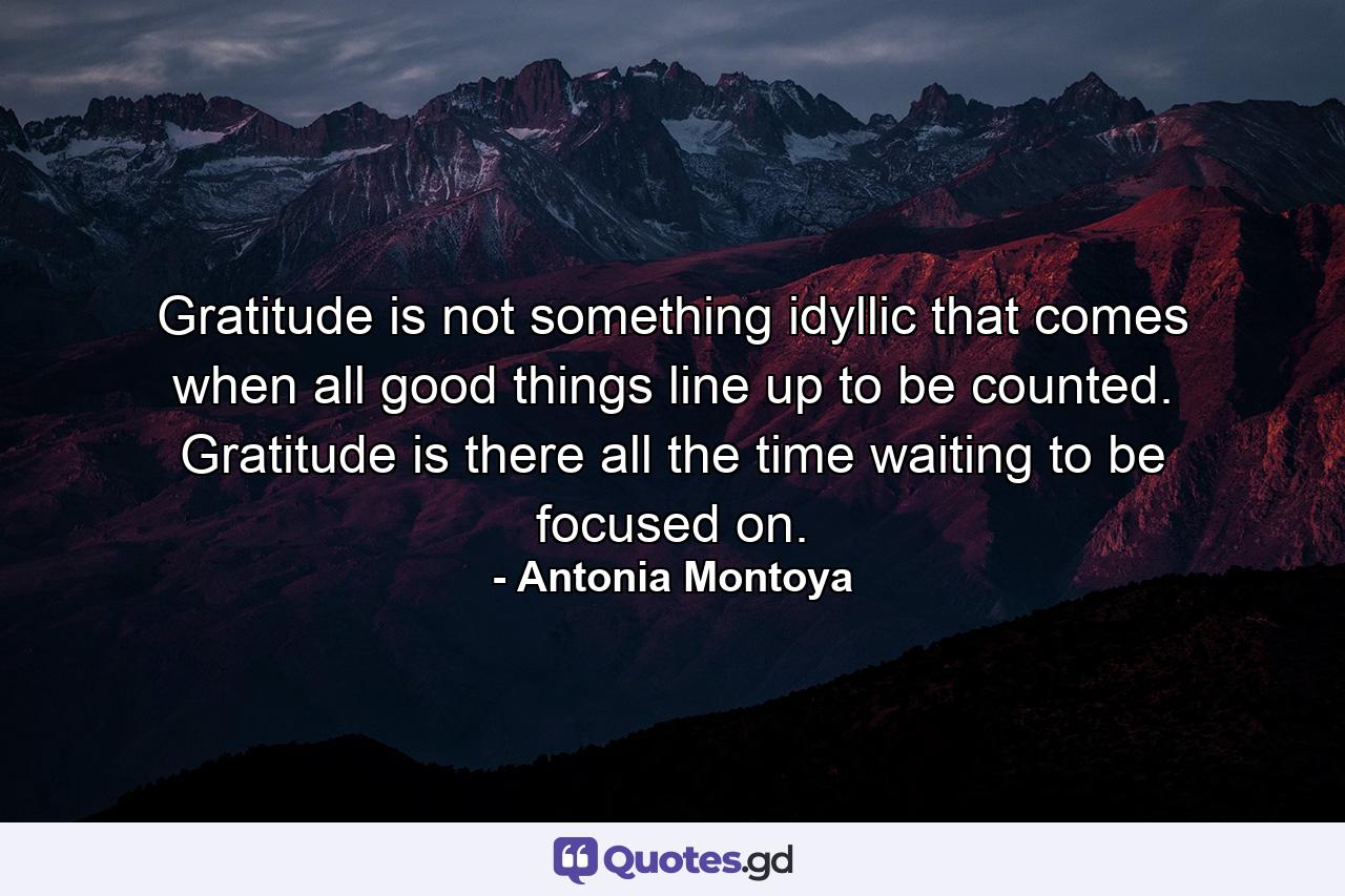 Gratitude is not something idyllic that comes when all good things line up to be counted. Gratitude is there all the time waiting to be focused on. - Quote by Antonia Montoya