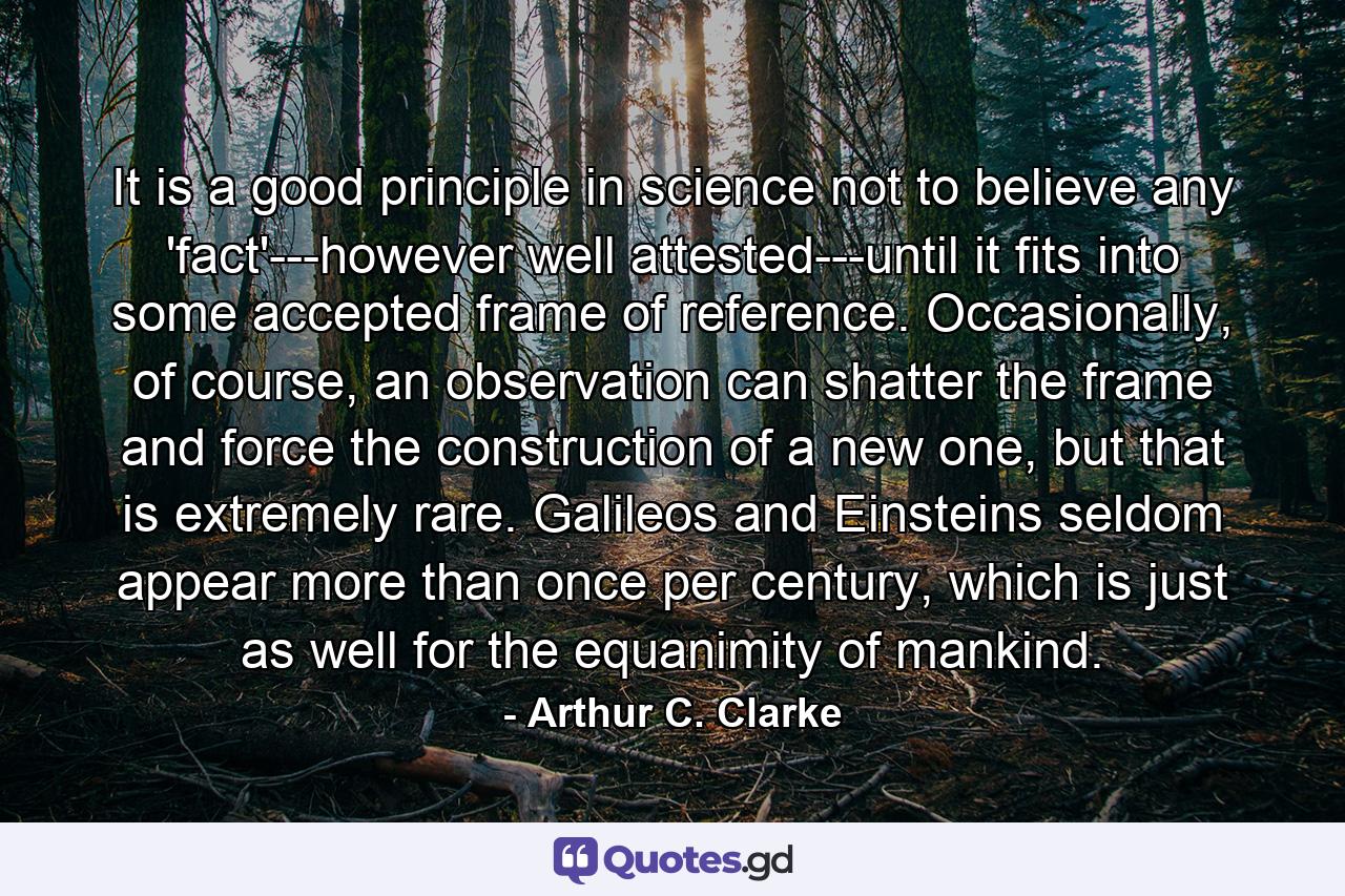 It is a good principle in science not to believe any 'fact'---however well attested---until it fits into some accepted frame of reference. Occasionally, of course, an observation can shatter the frame and force the construction of a new one, but that is extremely rare. Galileos and Einsteins seldom appear more than once per century, which is just as well for the equanimity of mankind. - Quote by Arthur C. Clarke