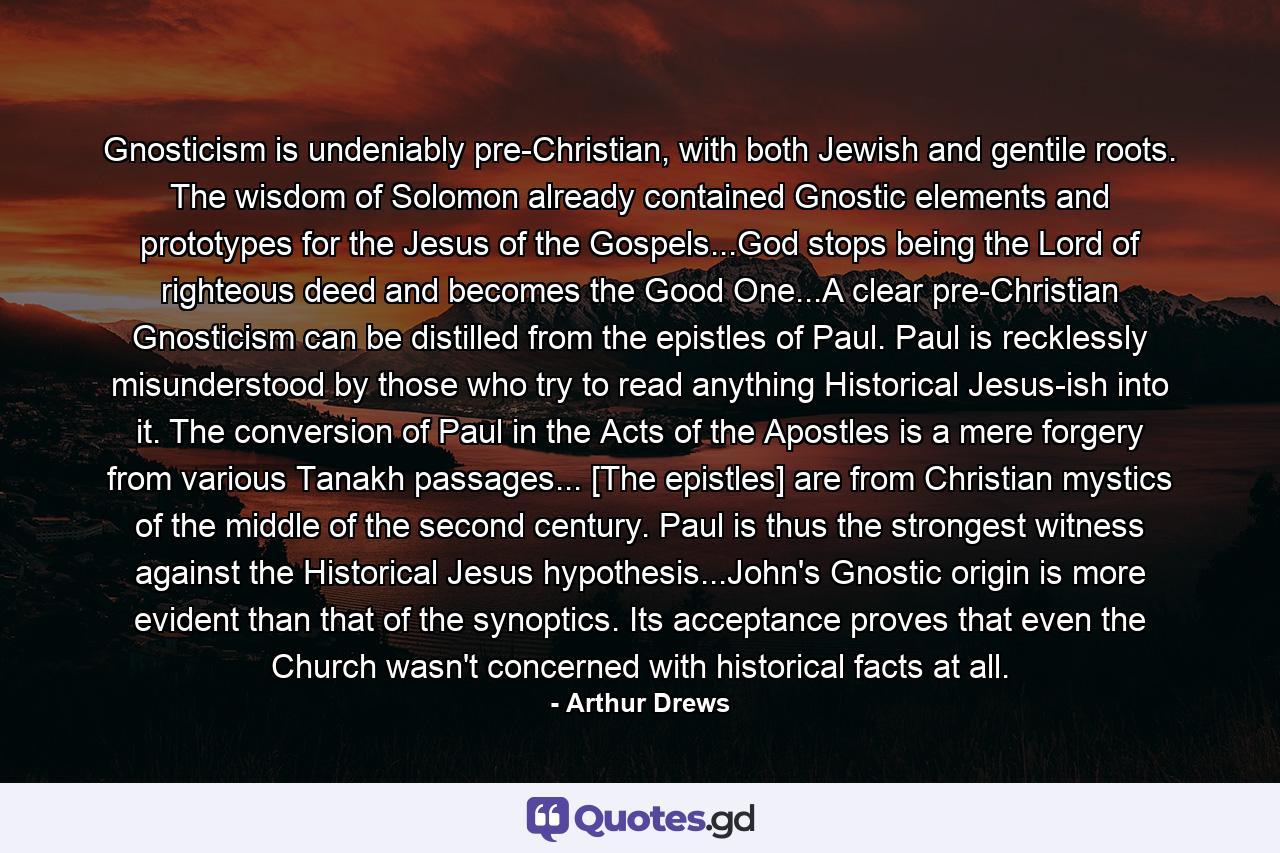 Gnosticism is undeniably pre-Christian, with both Jewish and gentile roots. The wisdom of Solomon already contained Gnostic elements and prototypes for the Jesus of the Gospels...God stops being the Lord of righteous deed and becomes the Good One...A clear pre-Christian Gnosticism can be distilled from the epistles of Paul. Paul is recklessly misunderstood by those who try to read anything Historical Jesus-ish into it. The conversion of Paul in the Acts of the Apostles is a mere forgery from various Tanakh passages... [The epistles] are from Christian mystics of the middle of the second century. Paul is thus the strongest witness against the Historical Jesus hypothesis...John's Gnostic origin is more evident than that of the synoptics. Its acceptance proves that even the Church wasn't concerned with historical facts at all. - Quote by Arthur Drews