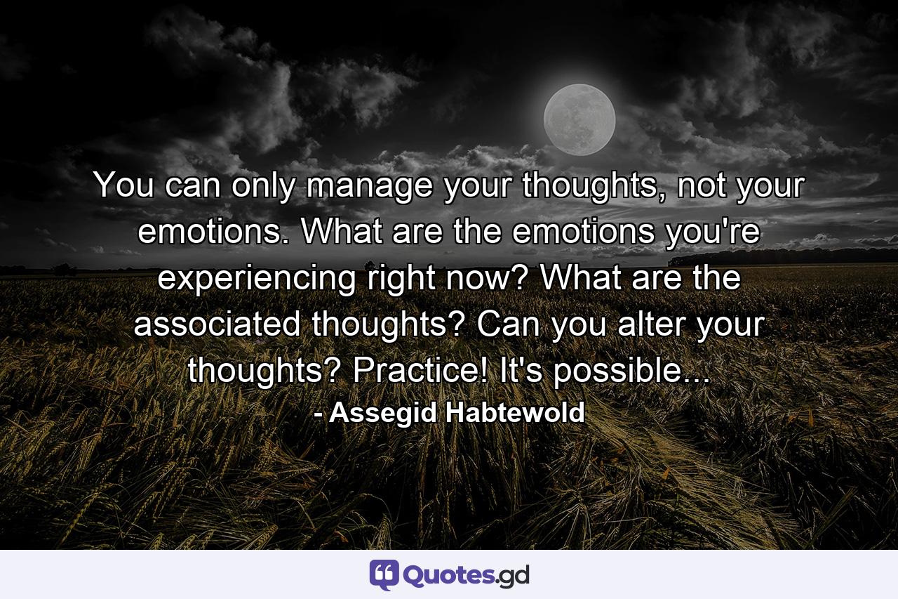 You can only manage your thoughts, not your emotions. What are the emotions you're experiencing right now? What are the associated thoughts? Can you alter your thoughts? Practice! It's possible... - Quote by Assegid Habtewold