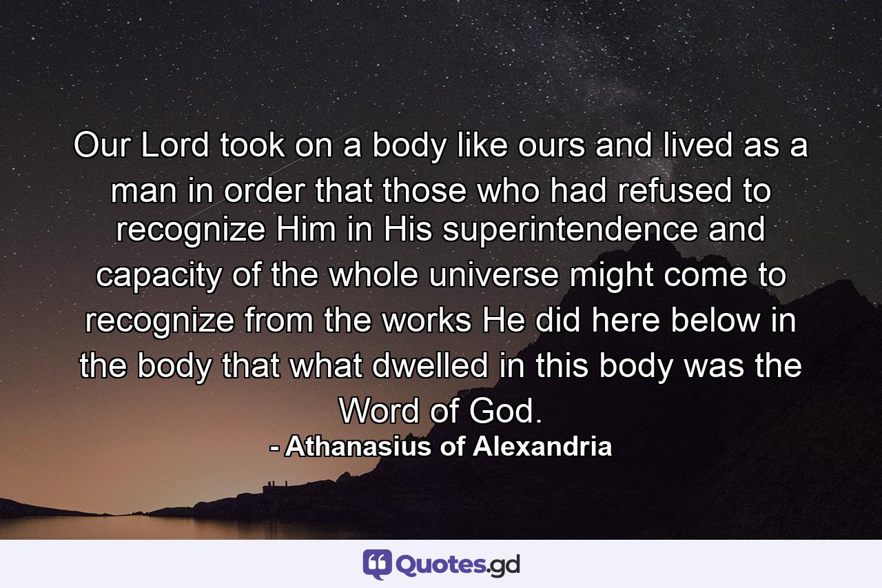 Our Lord took on a body like ours and lived as a man in order that those who had refused to recognize Him in His superintendence and capacity of the whole universe might come to recognize from the works He did here below in the body that what dwelled in this body was the Word of God. - Quote by Athanasius of Alexandria