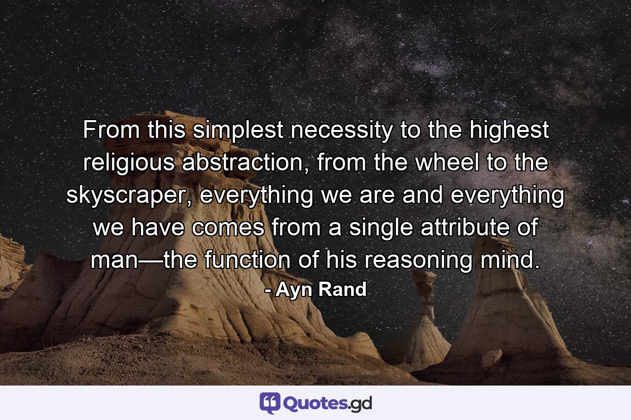 From this simplest necessity to the highest religious abstraction, from the wheel to the skyscraper, everything we are and everything we have comes from a single attribute of man—the function of his reasoning mind. - Quote by Ayn Rand