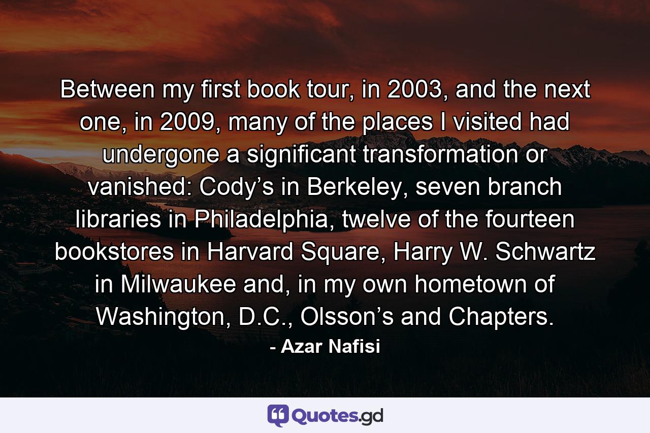 Between my first book tour, in 2003, and the next one, in 2009, many of the places I visited had undergone a significant transformation or vanished: Cody’s in Berkeley, seven branch libraries in Philadelphia, twelve of the fourteen bookstores in Harvard Square, Harry W. Schwartz in Milwaukee and, in my own hometown of Washington, D.C., Olsson’s and Chapters. - Quote by Azar Nafisi