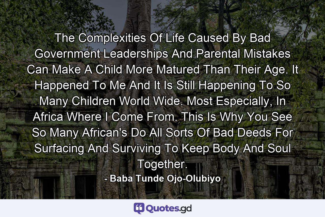 The Complexities Of Life Caused By Bad Government Leaderships And Parental Mistakes Can Make A Child More Matured Than Their Age. It Happened To Me And It Is Still Happening To So Many Children World Wide. Most Especially, In Africa Where I Come From. This Is Why You See So Many African's Do All Sorts Of Bad Deeds For Surfacing And Surviving To Keep Body And Soul Together. - Quote by Baba Tunde Ojo-Olubiyo