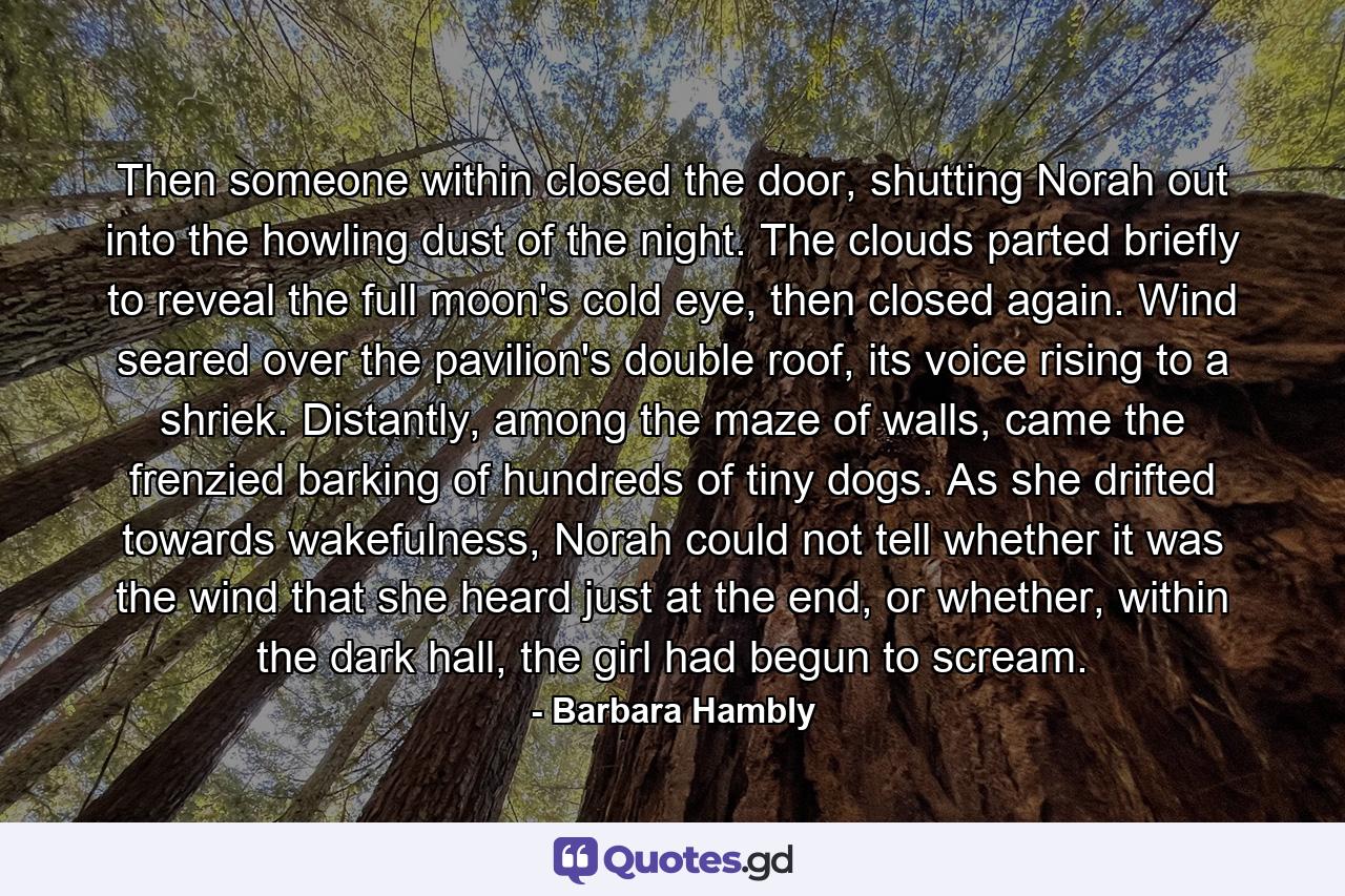 Then someone within closed the door, shutting Norah out into the howling dust of the night. The clouds parted briefly to reveal the full moon's cold eye, then closed again. Wind seared over the pavilion's double roof, its voice rising to a shriek. Distantly, among the maze of walls, came the frenzied barking of hundreds of tiny dogs. As she drifted towards wakefulness, Norah could not tell whether it was the wind that she heard just at the end, or whether, within the dark hall, the girl had begun to scream. - Quote by Barbara Hambly