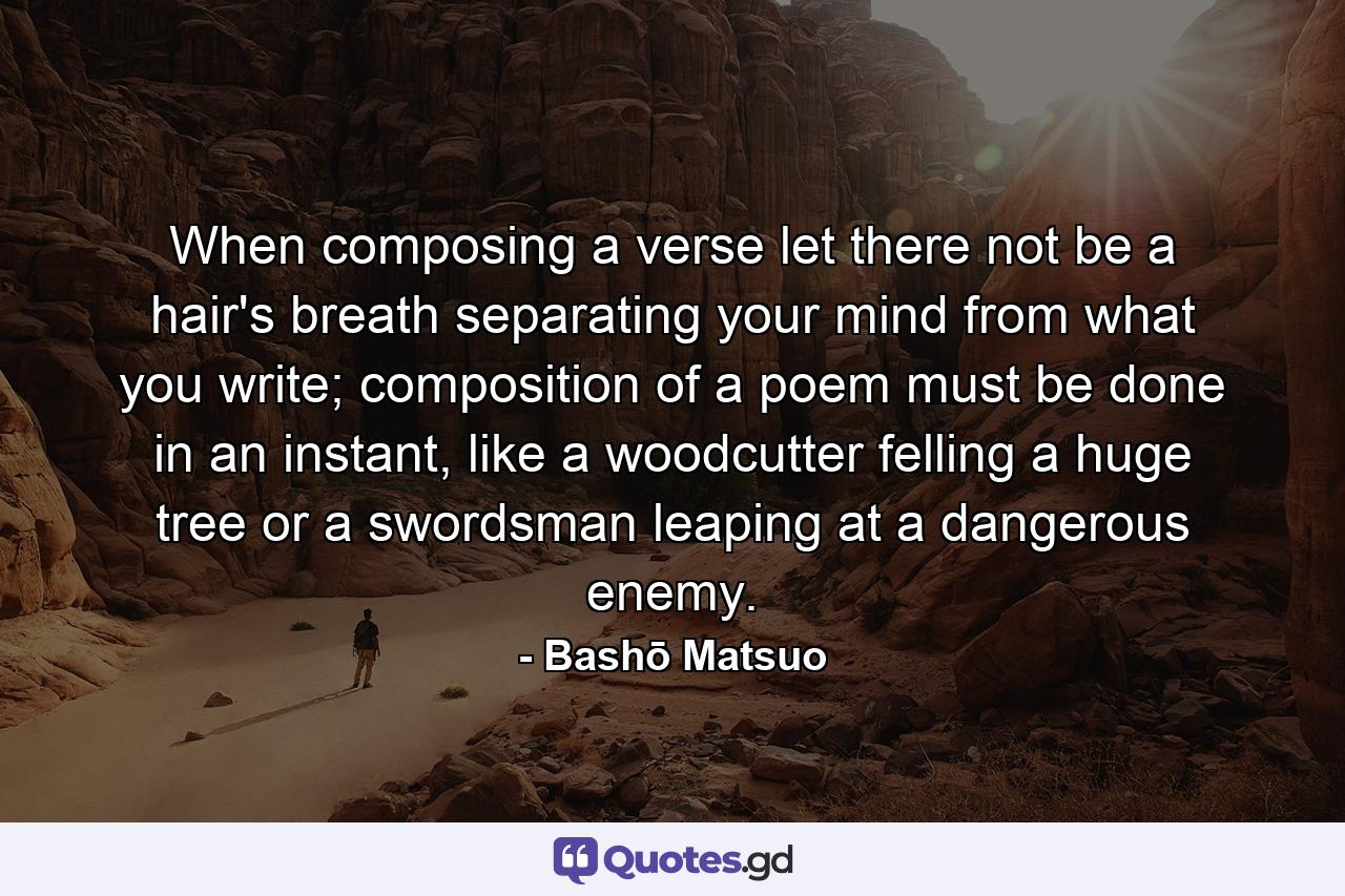 When composing a verse let there not be a hair's breath separating your mind from what you write; composition of a poem must be done in an instant, like a woodcutter felling a huge tree or a swordsman leaping at a dangerous enemy. - Quote by Bashō Matsuo