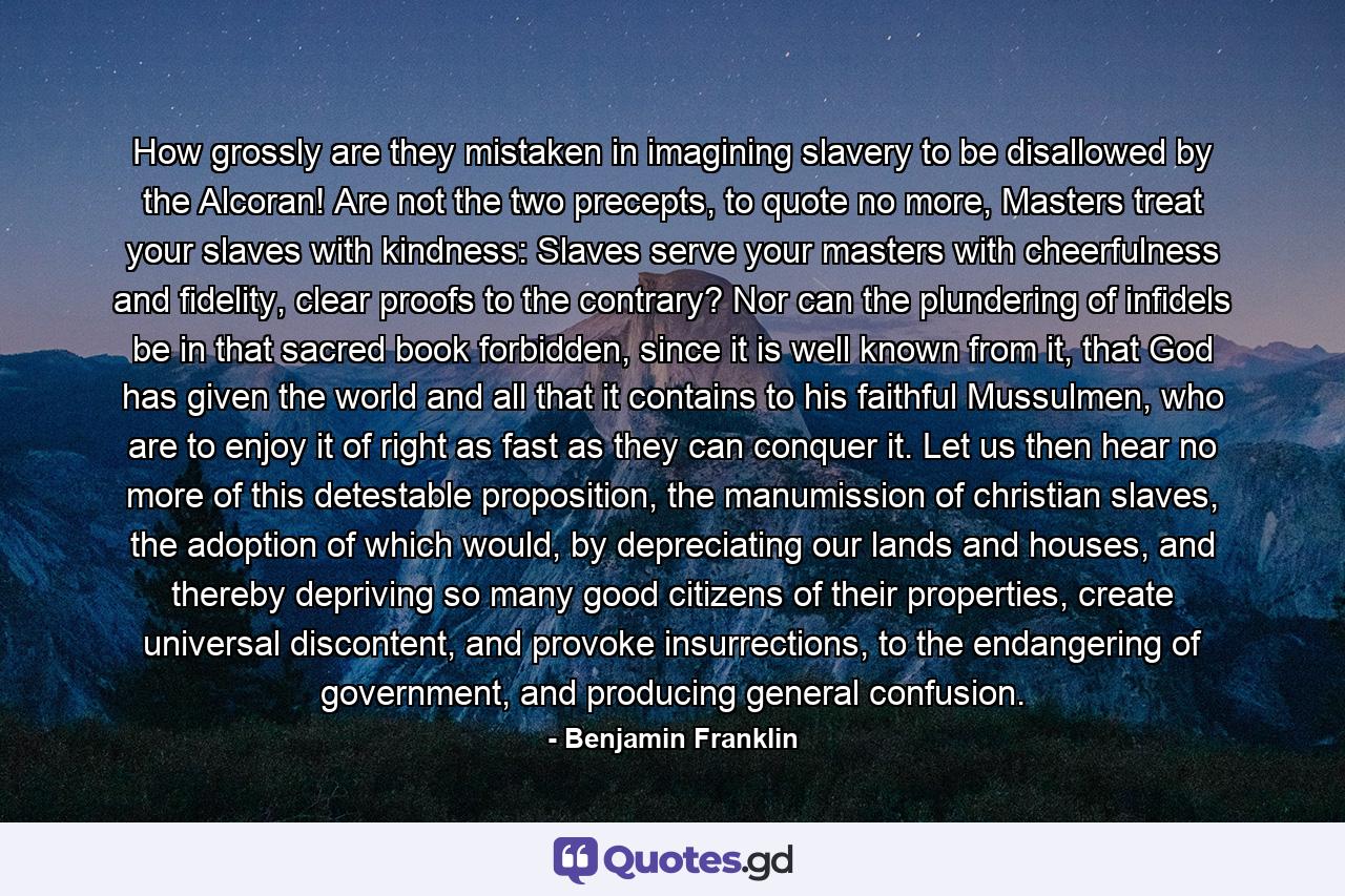 How grossly are they mistaken in imagining slavery to be disallowed by the Alcoran! Are not the two precepts, to quote no more, Masters treat your slaves with kindness: Slaves serve your masters with cheerfulness and fidelity, clear proofs to the contrary? Nor can the plundering of infidels be in that sacred book forbidden, since it is well known from it, that God has given the world and all that it contains to his faithful Mussulmen, who are to enjoy it of right as fast as they can conquer it. Let us then hear no more of this detestable proposition, the manumission of christian slaves, the adoption of which would, by depreciating our lands and houses, and thereby depriving so many good citizens of their properties, create universal discontent, and provoke insurrections, to the endangering of government, and producing general confusion. - Quote by Benjamin Franklin
