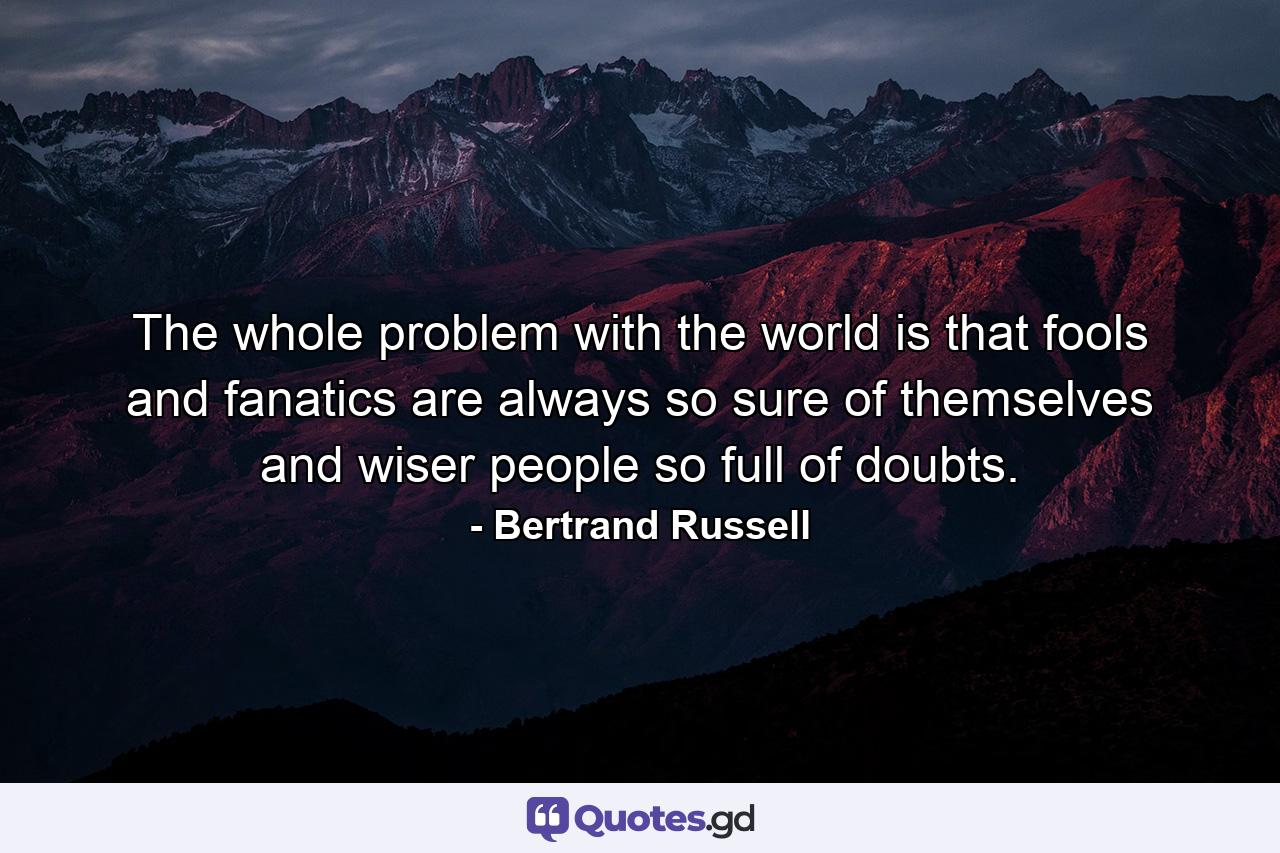 The whole problem with the world is that fools and fanatics are always so sure of themselves and wiser people so full of doubts. - Quote by Bertrand Russell