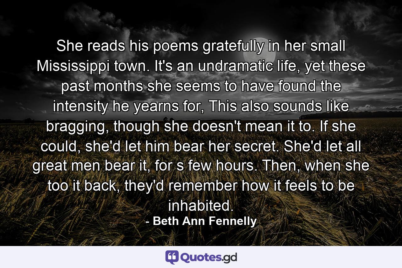 She reads his poems gratefully in her small Mississippi town. It's an undramatic life, yet these past months she seems to have found the intensity he yearns for, This also sounds like bragging, though she doesn't mean it to. If she could, she'd let him bear her secret. She'd let all great men bear it, for s few hours. Then, when she too it back, they'd remember how it feels to be inhabited. - Quote by Beth Ann Fennelly