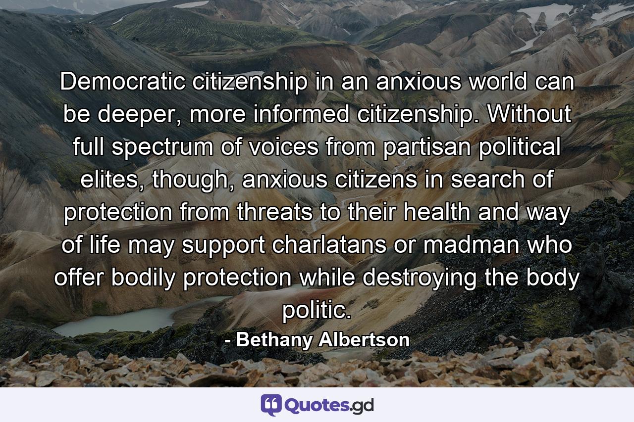 Democratic citizenship in an anxious world can be deeper, more informed citizenship. Without full spectrum of voices from partisan political elites, though, anxious citizens in search of protection from threats to their health and way of life may support charlatans or madman who offer bodily protection while destroying the body politic. - Quote by Bethany Albertson