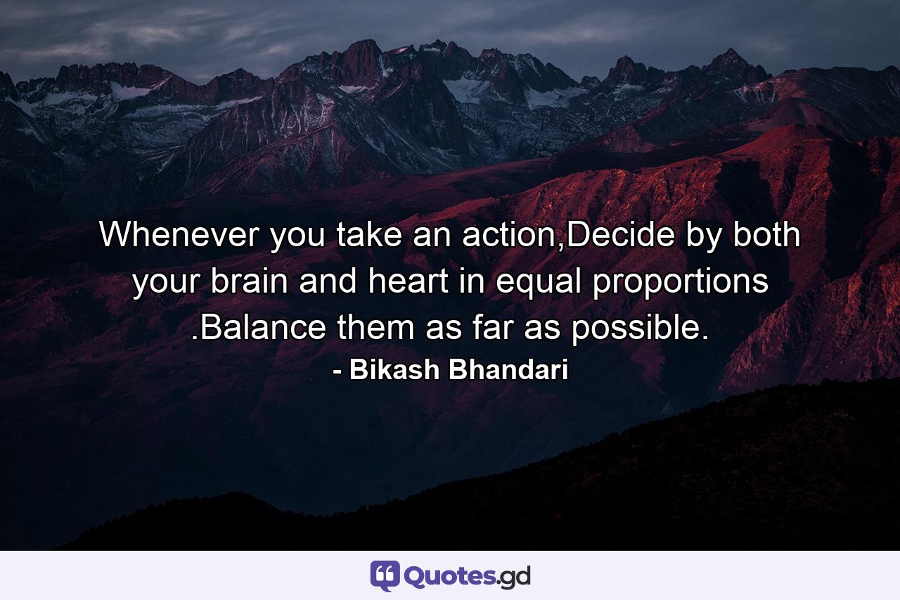 Whenever you take an action,Decide by both your brain and heart in equal proportions .Balance them as far as possible. - Quote by Bikash Bhandari