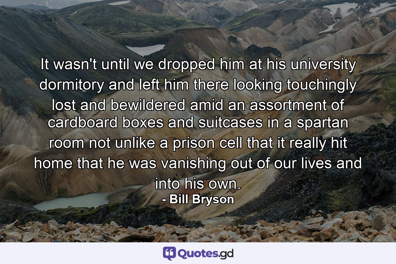 It wasn't until we dropped him at his university dormitory and left him there looking touchingly lost and bewildered amid an assortment of cardboard boxes and suitcases in a spartan room not unlike a prison cell that it really hit home that he was vanishing out of our lives and into his own. - Quote by Bill Bryson