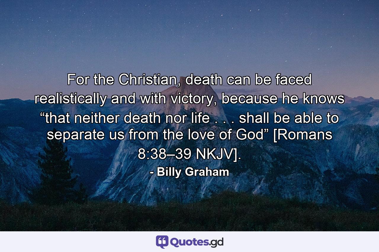 For the Christian, death can be faced realistically and with victory, because he knows “that neither death nor life . . . shall be able to separate us from the love of God” [Romans 8:38–39 NKJV]. - Quote by Billy Graham