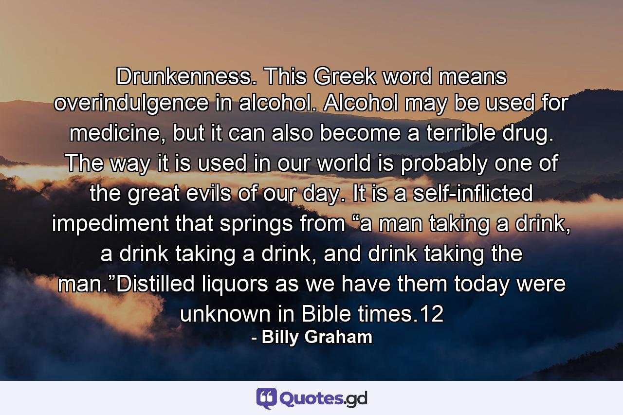 Drunkenness. This Greek word means overindulgence in alcohol. Alcohol may be used for medicine, but it can also become a terrible drug. The way it is used in our world is probably one of the great evils of our day. It is a self-inflicted impediment that springs from “a man taking a drink, a drink taking a drink, and drink taking the man.”Distilled liquors as we have them today were unknown in Bible times.12 - Quote by Billy Graham