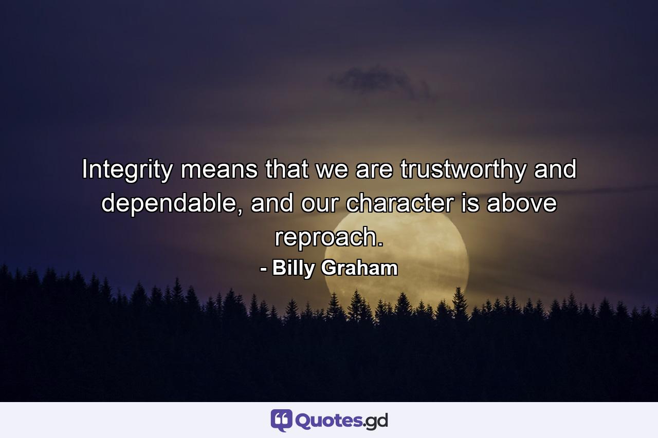 Integrity means that we are trustworthy and dependable, and our character is above reproach. - Quote by Billy Graham