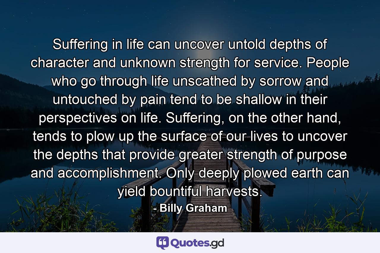 Suffering in life can uncover untold depths of character and unknown strength for service. People who go through life unscathed by sorrow and untouched by pain tend to be shallow in their perspectives on life. Suffering, on the other hand, tends to plow up the surface of our lives to uncover the depths that provide greater strength of purpose and accomplishment. Only deeply plowed earth can yield bountiful harvests. - Quote by Billy Graham