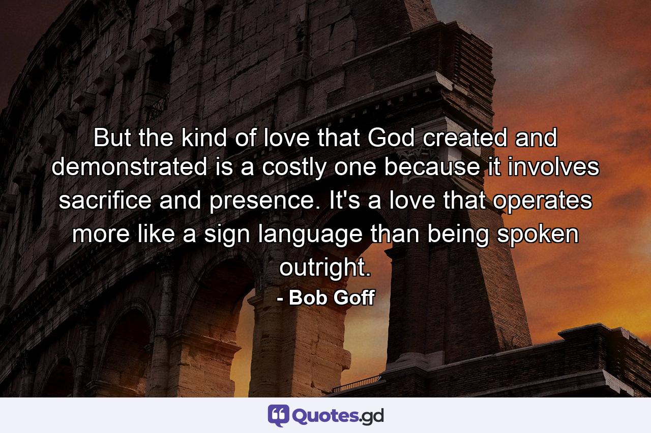 But the kind of love that God created and demonstrated is a costly one because it involves sacrifice and presence. It's a love that operates more like a sign language than being spoken outright. - Quote by Bob Goff