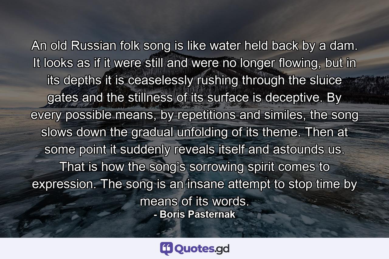 An old Russian folk song is like water held back by a dam. It looks as if it were still and were no longer flowing, but in its depths it is ceaselessly rushing through the sluice gates and the stillness of its surface is deceptive. By every possible means, by repetitions and similes, the song slows down the gradual unfolding of its theme. Then at some point it suddenly reveals itself and astounds us. That is how the song’s sorrowing spirit comes to expression. The song is an insane attempt to stop time by means of its words. - Quote by Boris Pasternak