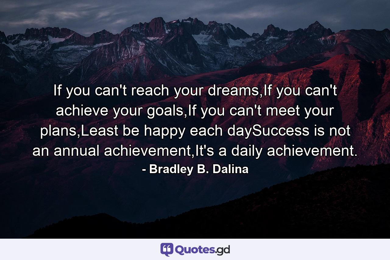 If you can't reach your dreams,If you can't achieve your goals,If you can't meet your plans,Least be happy each daySuccess is not an annual achievement,It's a daily achievement. - Quote by Bradley B. Dalina