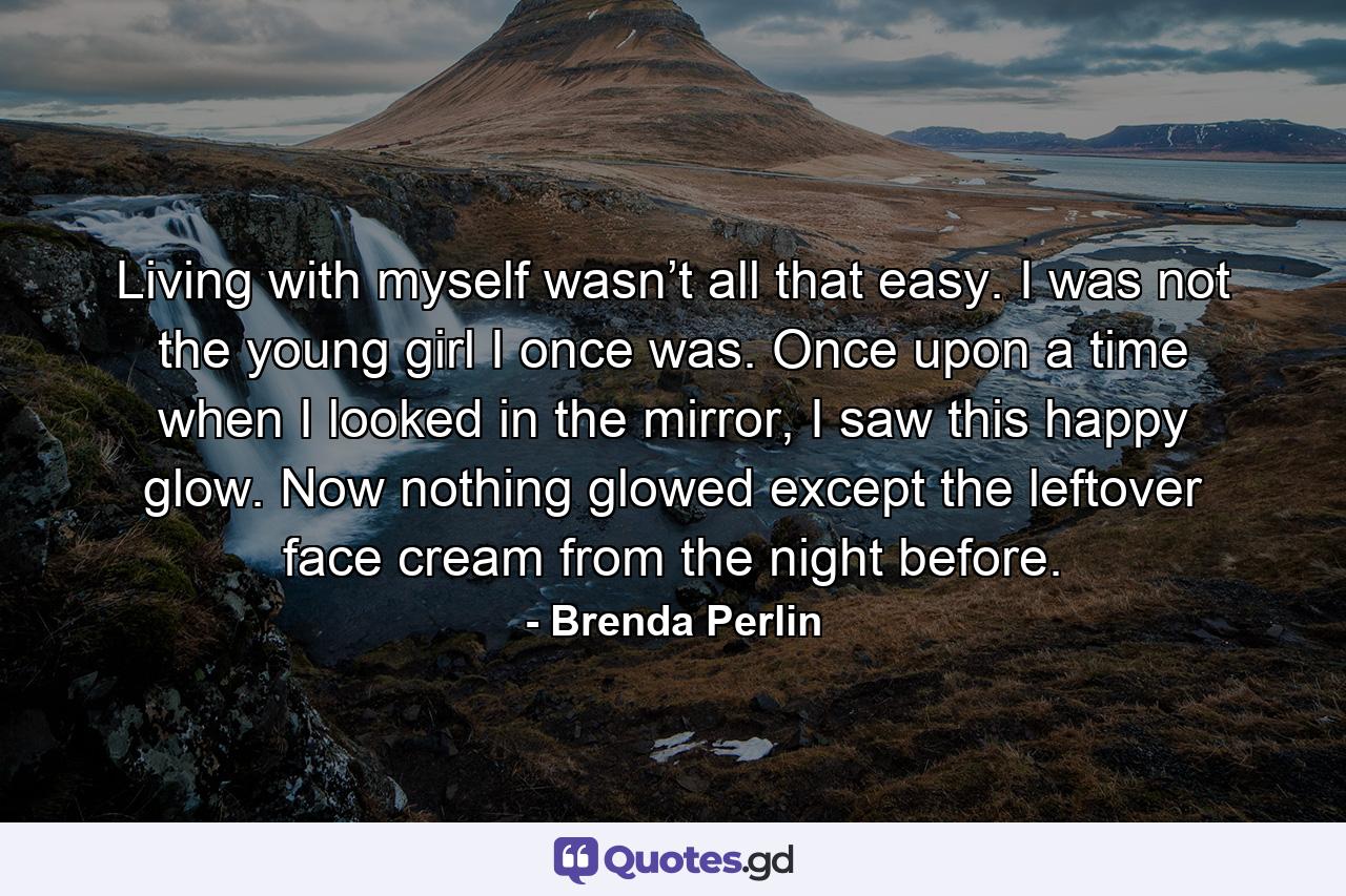 Living with myself wasn’t all that easy. I was not the young girl I once was. Once upon a time when I looked in the mirror, I saw this happy glow. Now nothing glowed except the leftover face cream from the night before. - Quote by Brenda Perlin