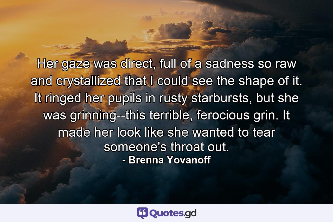 Her gaze was direct, full of a sadness so raw and crystallized that I could see the shape of it. It ringed her pupils in rusty starbursts, but she was grinning--this terrible, ferocious grin. It made her look like she wanted to tear someone's throat out. - Quote by Brenna Yovanoff