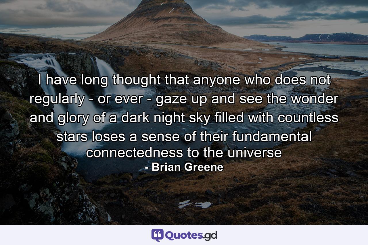 I have long thought that anyone who does not regularly - or ever - gaze up and see the wonder and glory of a dark night sky filled with countless stars loses a sense of their fundamental connectedness to the universe - Quote by Brian Greene