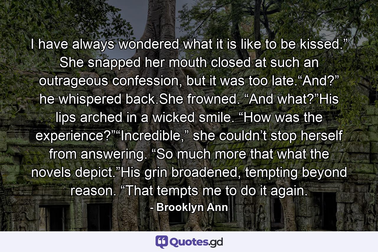 I have always wondered what it is like to be kissed.” She snapped her mouth closed at such an outrageous confession, but it was too late.“And?” he whispered back.She frowned. “And what?”His lips arched in a wicked smile. “How was the experience?”“Incredible,” she couldn’t stop herself from answering. “So much more that what the novels depict.”His grin broadened, tempting beyond reason. “That tempts me to do it again. - Quote by Brooklyn Ann