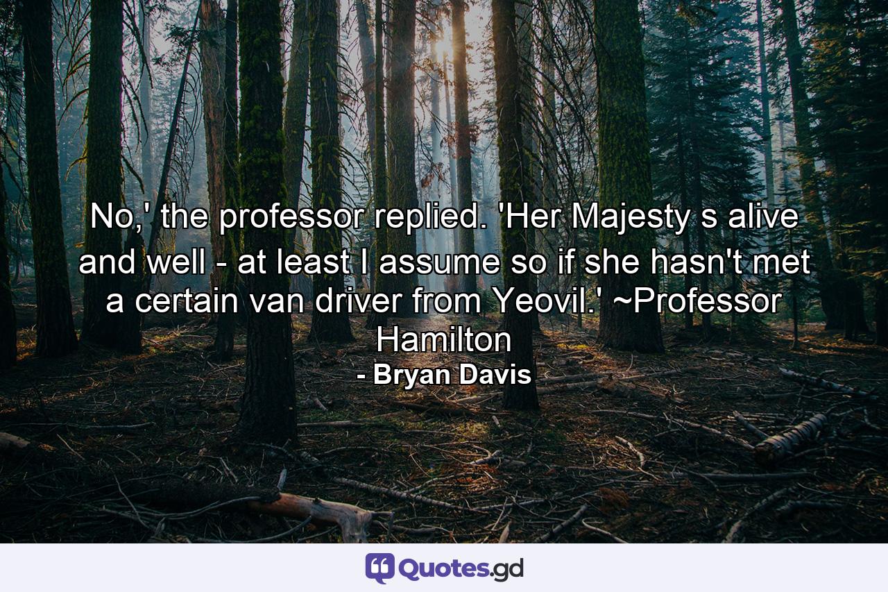 No,' the professor replied. 'Her Majesty s alive and well - at least I assume so if she hasn't met a certain van driver from Yeovil.' ~Professor Hamilton - Quote by Bryan Davis