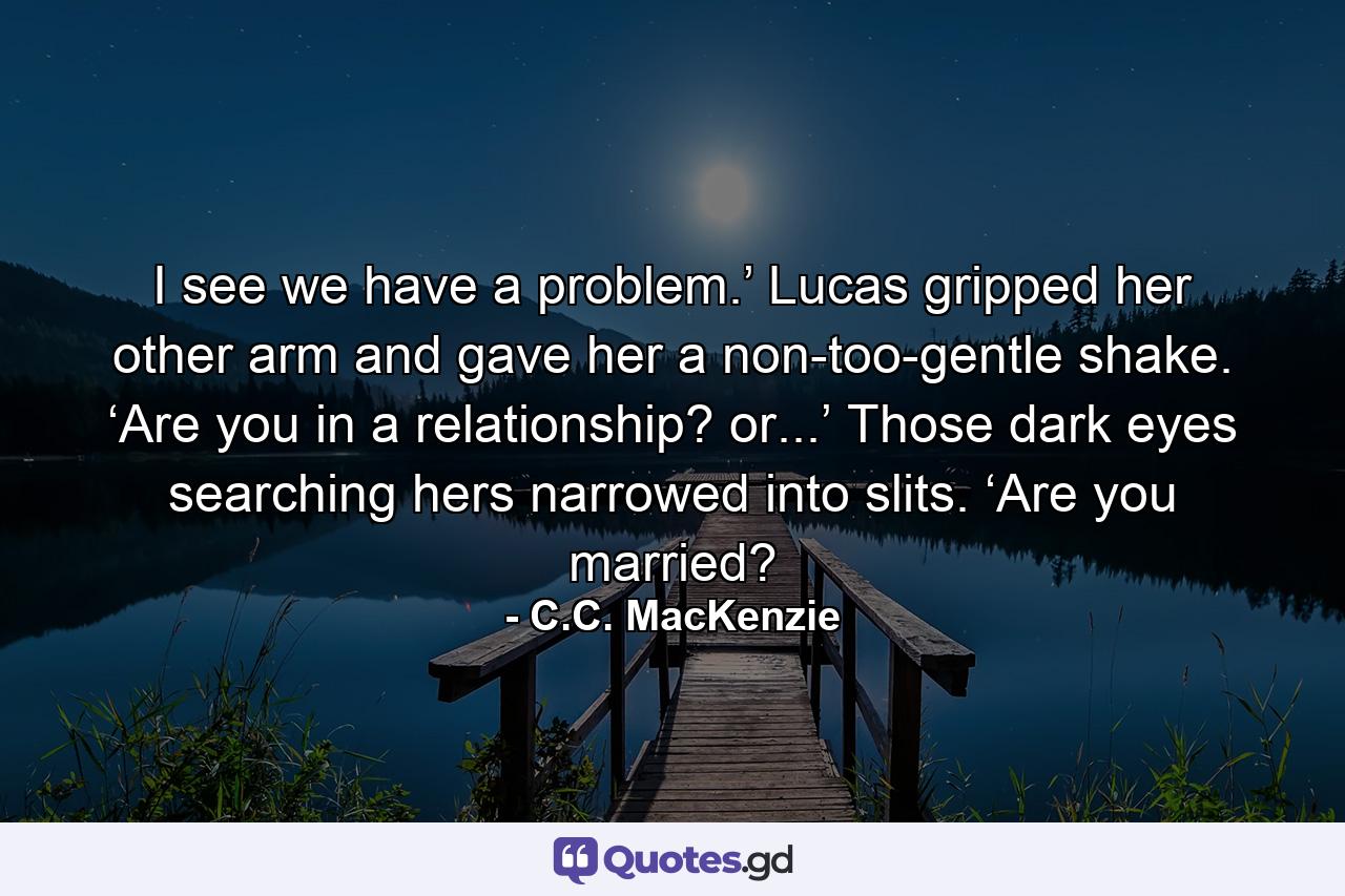 I see we have a problem.’ Lucas gripped her other arm and gave her a non-too-gentle shake. ‘Are you in a relationship? or...’ Those dark eyes searching hers narrowed into slits. ‘Are you married? - Quote by C.C. MacKenzie