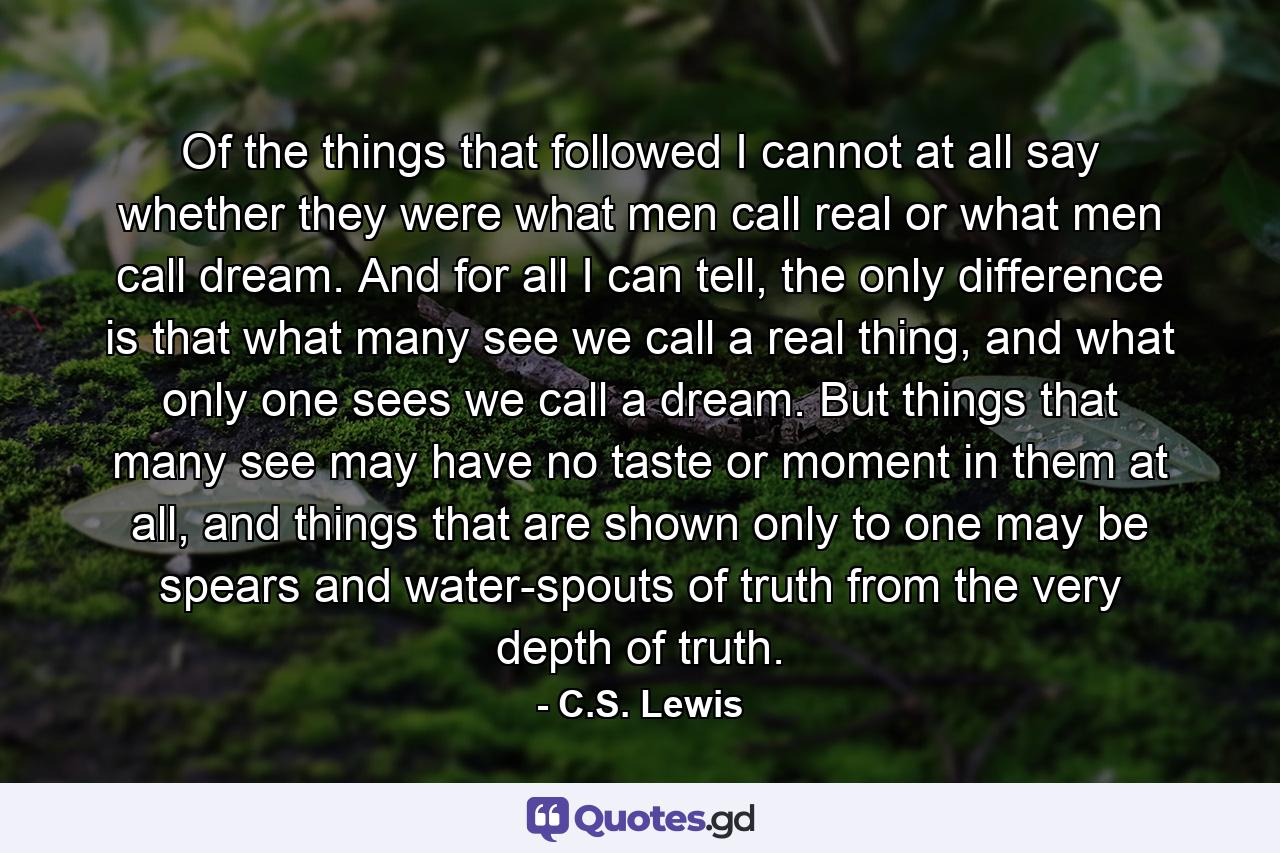 Of the things that followed I cannot at all say whether they were what men call real or what men call dream. And for all I can tell, the only difference is that what many see we call a real thing, and what only one sees we call a dream. But things that many see may have no taste or moment in them at all, and things that are shown only to one may be spears and water-spouts of truth from the very depth of truth. - Quote by C.S. Lewis