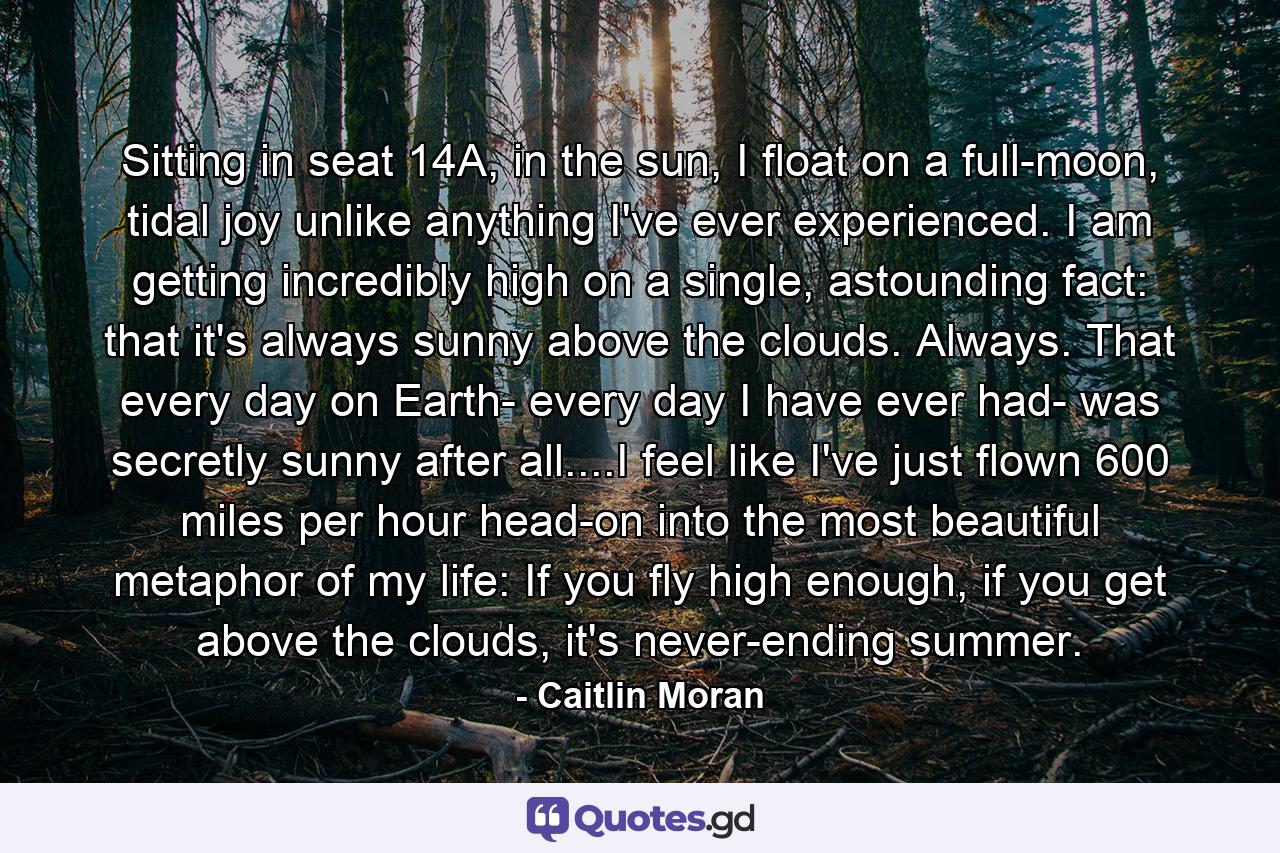 Sitting in seat 14A, in the sun, I float on a full-moon, tidal joy unlike anything I've ever experienced. I am getting incredibly high on a single, astounding fact: that it's always sunny above the clouds. Always. That every day on Earth- every day I have ever had- was secretly sunny after all....I feel like I've just flown 600 miles per hour head-on into the most beautiful metaphor of my life: If you fly high enough, if you get above the clouds, it's never-ending summer. - Quote by Caitlin Moran