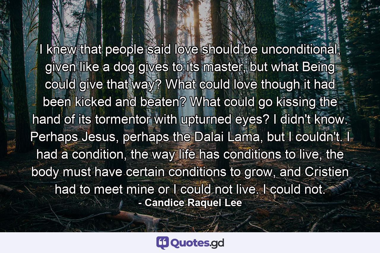 I knew that people said love should be unconditional, given like a dog gives to its master, but what Being could give that way? What could love though it had been kicked and beaten? What could go kissing the hand of its tormentor with upturned eyes? I didn't know. Perhaps Jesus, perhaps the Dalai Lama, but I couldn't. I had a condition, the way life has conditions to live, the body must have certain conditions to grow, and Cristien had to meet mine or I could not live. I could not. - Quote by Candice Raquel Lee