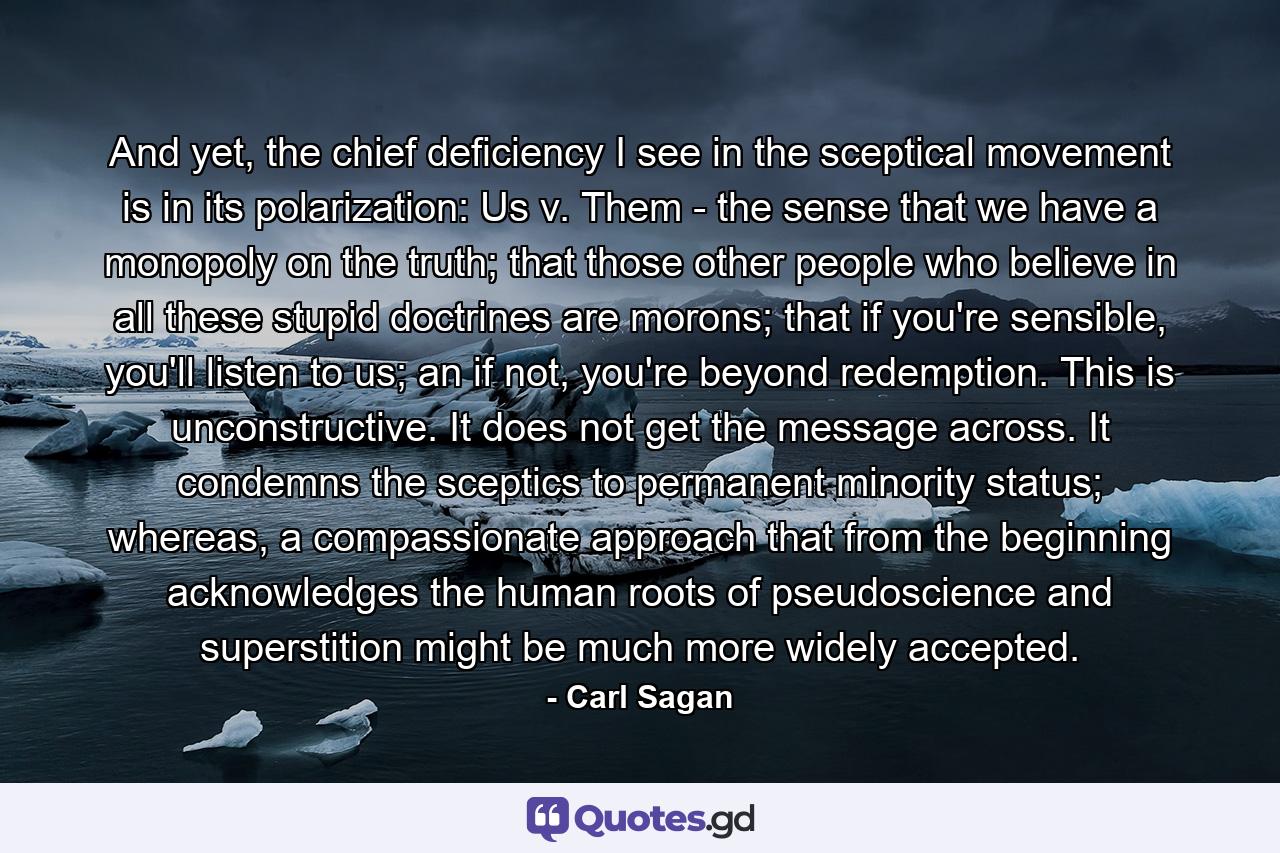 And yet, the chief deficiency I see in the sceptical movement is in its polarization: Us v. Them - the sense that we have a monopoly on the truth; that those other people who believe in all these stupid doctrines are morons; that if you're sensible, you'll listen to us; an if not, you're beyond redemption. This is unconstructive. It does not get the message across. It condemns the sceptics to permanent minority status; whereas, a compassionate approach that from the beginning acknowledges the human roots of pseudoscience and superstition might be much more widely accepted. - Quote by Carl Sagan