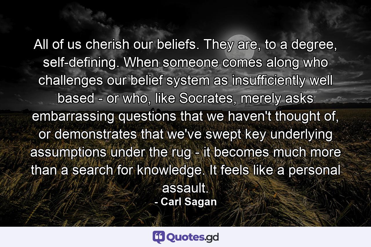 All of us cherish our beliefs. They are, to a degree, self-defining. When someone comes along who challenges our belief system as insufficiently well based - or who, like Socrates, merely asks embarrassing questions that we haven't thought of, or demonstrates that we've swept key underlying assumptions under the rug - it becomes much more than a search for knowledge. It feels like a personal assault. - Quote by Carl Sagan