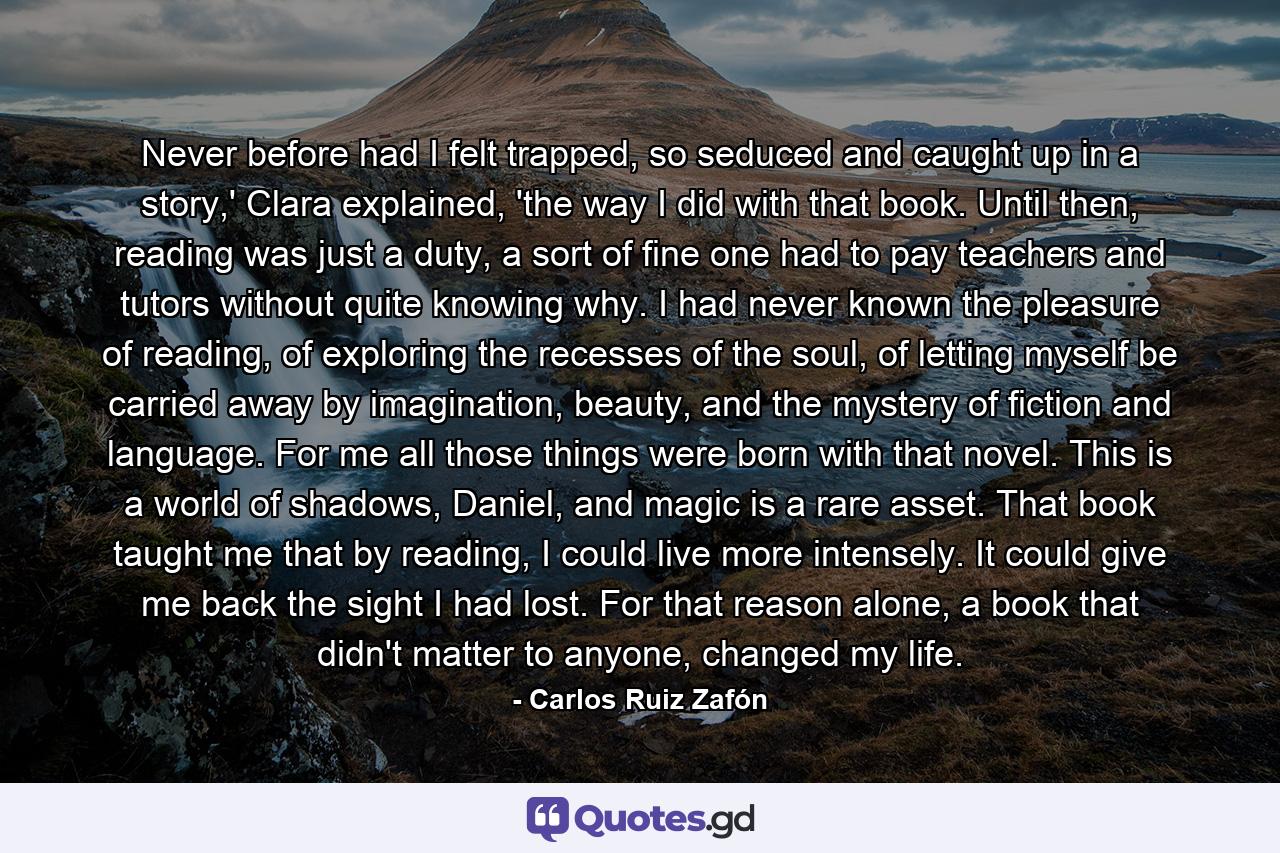 Never before had I felt trapped, so seduced and caught up in a story,' Clara explained, 'the way I did with that book. Until then, reading was just a duty, a sort of fine one had to pay teachers and tutors without quite knowing why. I had never known the pleasure of reading, of exploring the recesses of the soul, of letting myself be carried away by imagination, beauty, and the mystery of fiction and language. For me all those things were born with that novel. This is a world of shadows, Daniel, and magic is a rare asset. That book taught me that by reading, I could live more intensely. It could give me back the sight I had lost. For that reason alone, a book that didn't matter to anyone, changed my life. - Quote by Carlos Ruiz Zafón