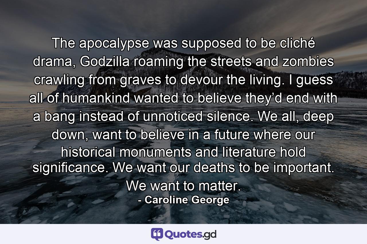 The apocalypse was supposed to be cliché drama, Godzilla roaming the streets and zombies crawling from graves to devour the living. I guess all of humankind wanted to believe they’d end with a bang instead of unnoticed silence. We all, deep down, want to believe in a future where our historical monuments and literature hold significance. We want our deaths to be important. We want to matter. - Quote by Caroline George