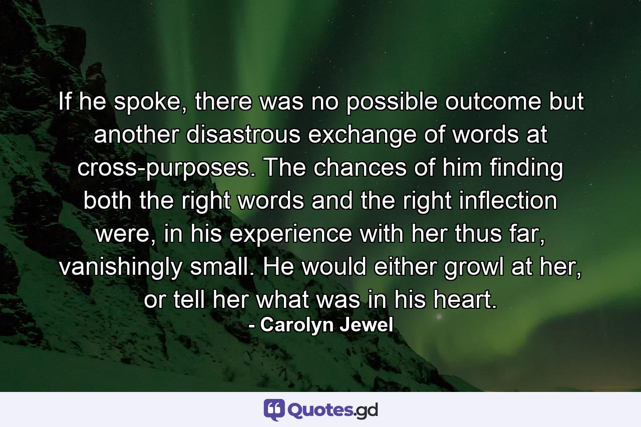 If he spoke, there was no possible outcome but another disastrous exchange of words at cross-purposes. The chances of him finding both the right words and the right inflection were, in his experience with her thus far, vanishingly small. He would either growl at her, or tell her what was in his heart. - Quote by Carolyn Jewel