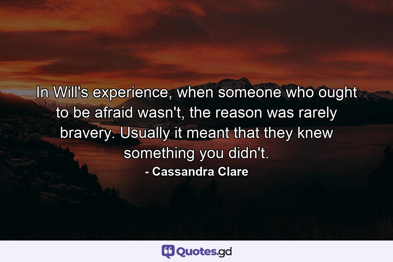 In Will's experience, when someone who ought to be afraid wasn't, the reason was rarely bravery. Usually it meant that they knew something you didn't. - Quote by Cassandra Clare