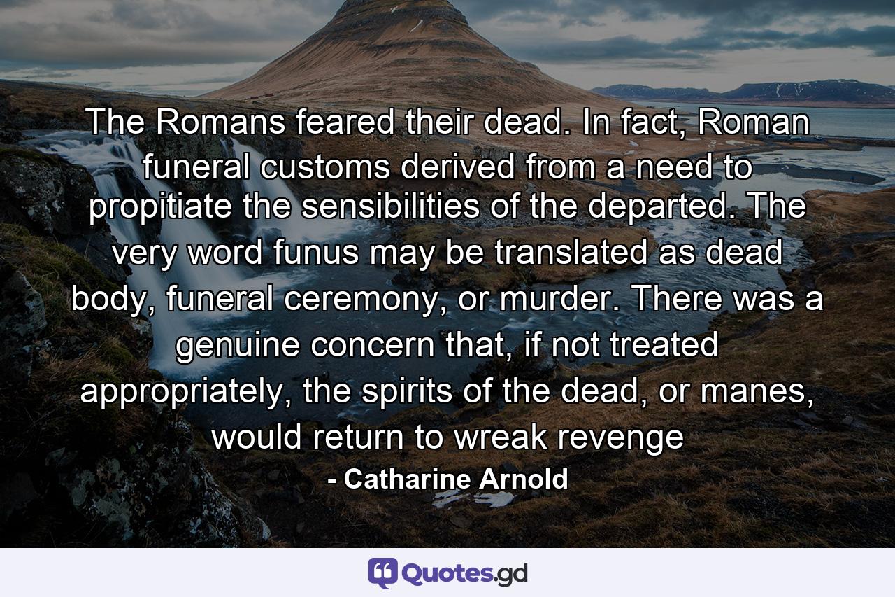 The Romans feared their dead. In fact, Roman funeral customs derived from a need to propitiate the sensibilities of the departed. The very word funus may be translated as dead body, funeral ceremony, or murder. There was a genuine concern that, if not treated appropriately, the spirits of the dead, or manes, would return to wreak revenge - Quote by Catharine Arnold