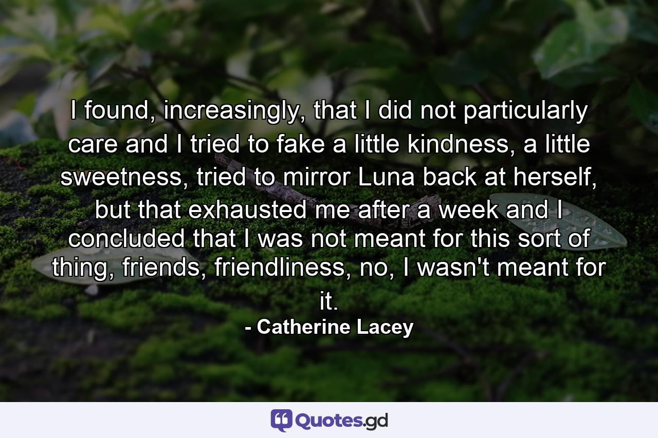 I found, increasingly, that I did not particularly care and I tried to fake a little kindness, a little sweetness, tried to mirror Luna back at herself, but that exhausted me after a week and I concluded that I was not meant for this sort of thing, friends, friendliness, no, I wasn't meant for it. - Quote by Catherine Lacey