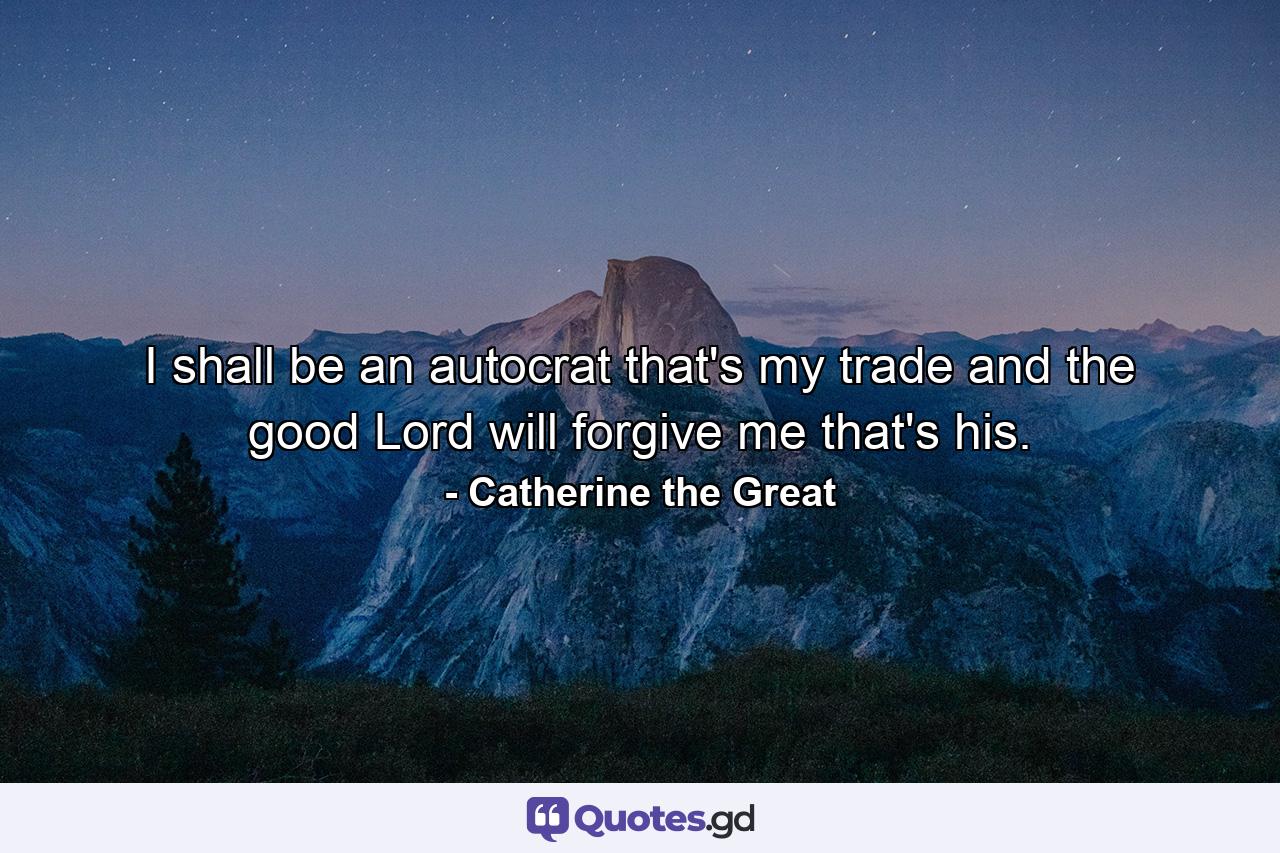 I shall be an autocrat  that's my trade  and the good Lord will forgive me  that's his. - Quote by Catherine the Great