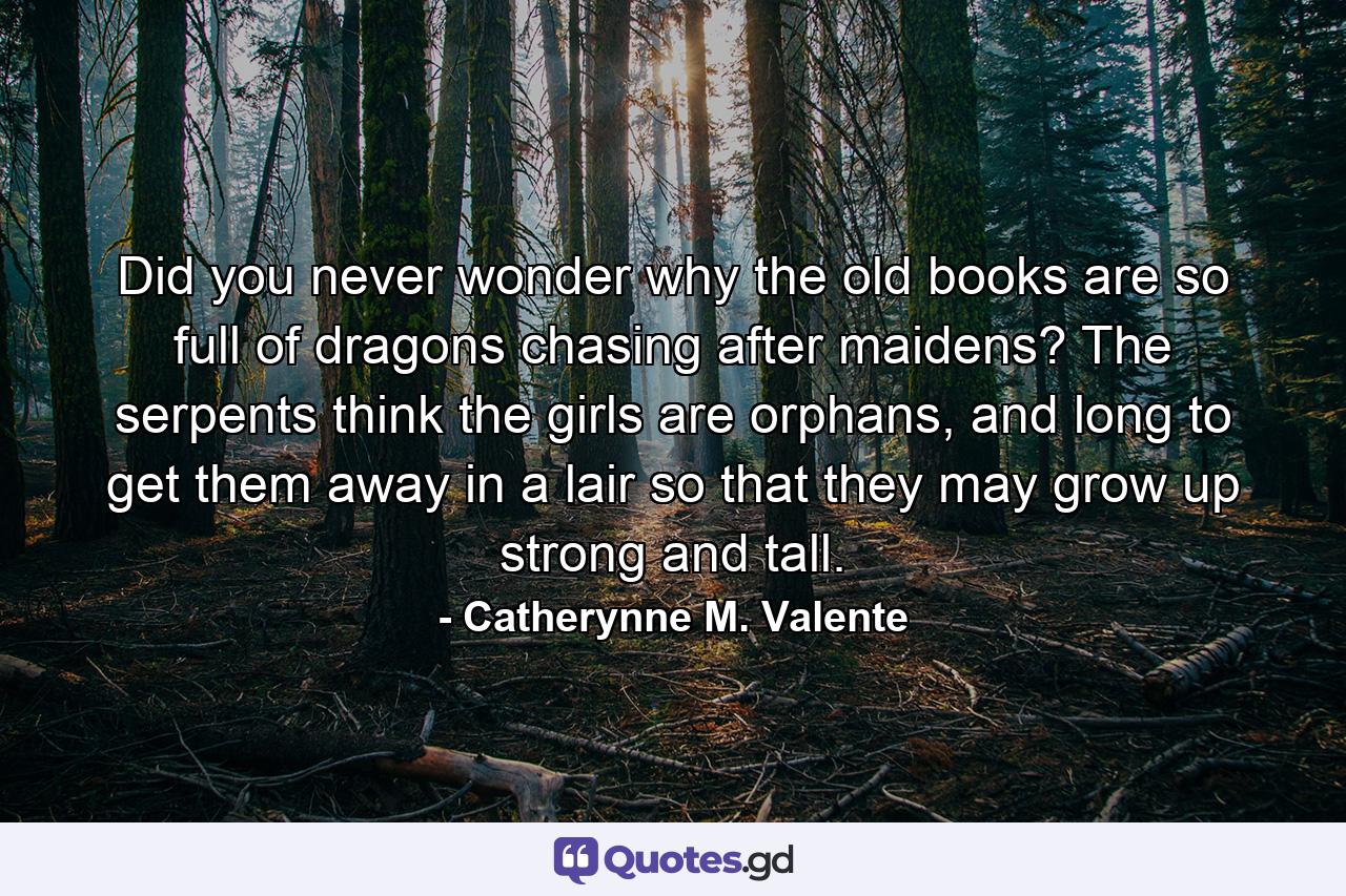 Did you never wonder why the old books are so full of dragons chasing after maidens? The serpents think the girls are orphans, and long to get them away in a lair so that they may grow up strong and tall. - Quote by Catherynne M. Valente