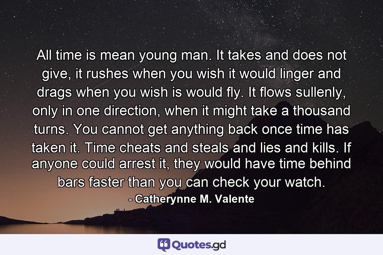 All time is mean young man. It takes and does not give, it rushes when you wish it would linger and drags when you wish is would fly. It flows sullenly, only in one direction, when it might take a thousand turns. You cannot get anything back once time has taken it. Time cheats and steals and lies and kills. If anyone could arrest it, they would have time behind bars faster than you can check your watch. - Quote by Catherynne M. Valente