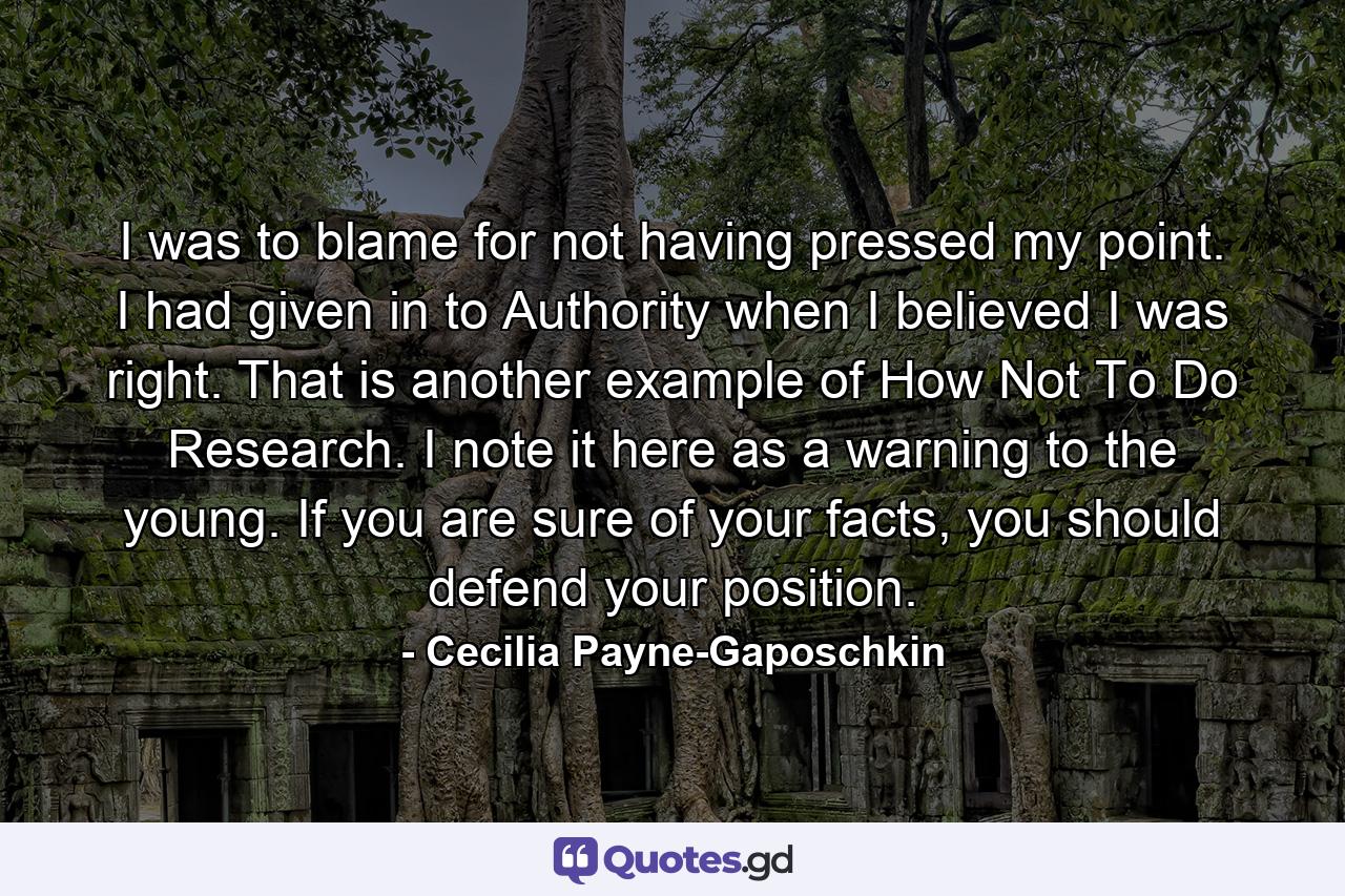 I was to blame for not having pressed my point. I had given in to Authority when I believed I was right. That is another example of How Not To Do Research. I note it here as a warning to the young. If you are sure of your facts, you should defend your position. - Quote by Cecilia Payne-Gaposchkin