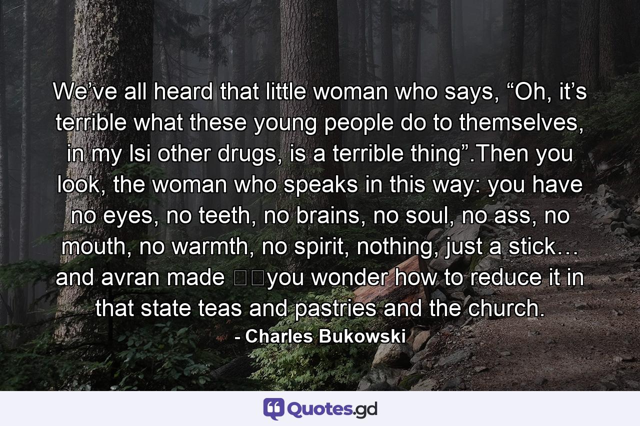 We’ve all heard that little woman who says, “Oh, it’s terrible what these young people do to themselves, in my lsi other drugs, is a terrible thing”.Then you look, the woman who speaks in this way: you have no eyes, no teeth, no brains, no soul, no ass, no mouth, no warmth, no spirit, nothing, just a stick… and avran made ​​you wonder how to reduce it in that state teas and pastries and the church. - Quote by Charles Bukowski