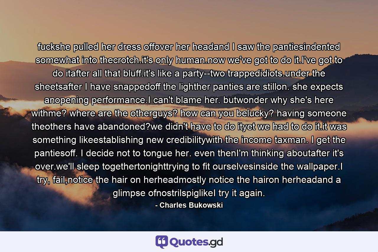 fuckshe pulled her dress offover her headand I saw the pantiesindented somewhat into thecrotch.it's only human.now we've got to do it.I've got to do itafter all that bluff.it's like a party--two trappedidiots.under the sheetsafter I have snappedoff the lighther panties are stillon. she expects anopening performance.I can't blame her. butwonder why she's here withme? where are the otherguys? how can you belucky? having someone theothers have abandoned?we didn't have to do ityet we had to do it.it was something likeestablishing new credibilitywith the income taxman. I get the pantiesoff. I decide not to tongue her. even thenI'm thinking aboutafter it's over.we'll sleep togethertonighttrying to fit ourselvesinside the wallpaper.I try, fail,notice the hair on herheadmostly notice the hairon herheadand a glimpse ofnostrilspiglikeI try it again. - Quote by Charles Bukowski