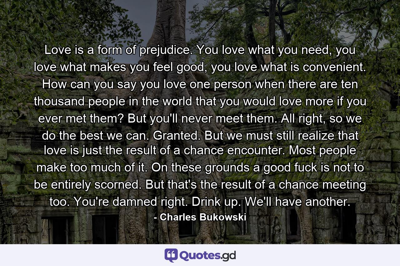 Love is a form of prejudice. You love what you need, you love what makes you feel good, you love what is convenient. How can you say you love one person when there are ten thousand people in the world that you would love more if you ever met them? But you'll never meet them. All right, so we do the best we can. Granted. But we must still realize that love is just the result of a chance encounter. Most people make too much of it. On these grounds a good fuck is not to be entirely scorned. But that's the result of a chance meeting too. You're damned right. Drink up. We'll have another. - Quote by Charles Bukowski